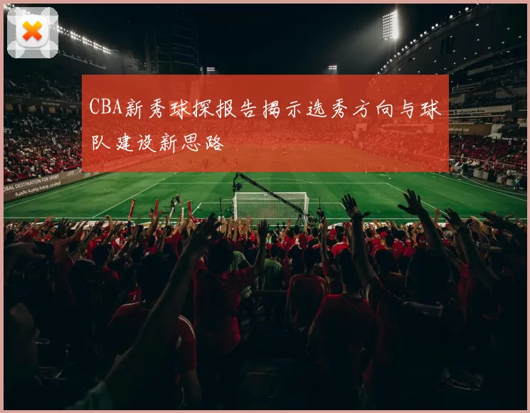CBA新秀球探报告揭示选秀方向与球队建设新思路