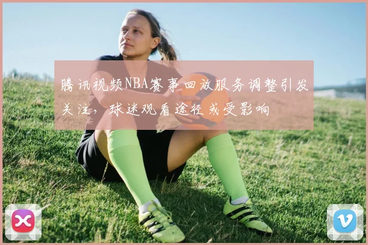 腾讯视频NBA赛事回放服务调整引发关注，球迷观看途径或受影响