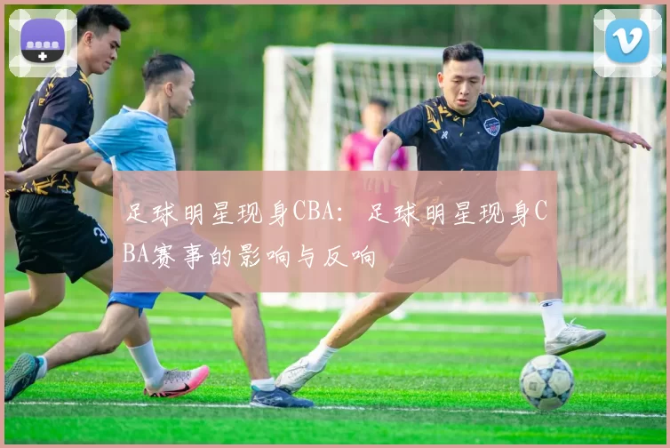 足球明星现身CBA：足球明星现身CBA赛事的影响与反响
