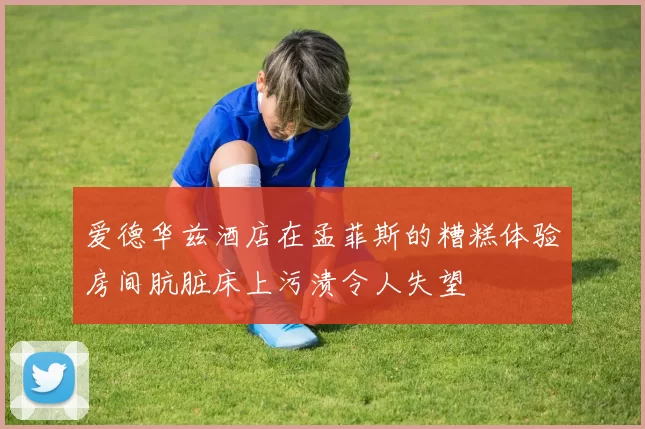 爱德华兹酒店在孟菲斯的糟糕体验房间肮脏床上污渍令人失望