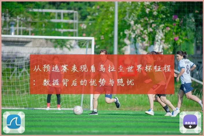 从预选赛表现看乌拉圭世界杯征程:数据背后的优势与隐忧