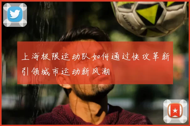 上海极限运动队如何通过快攻革新引领城市运动新风潮