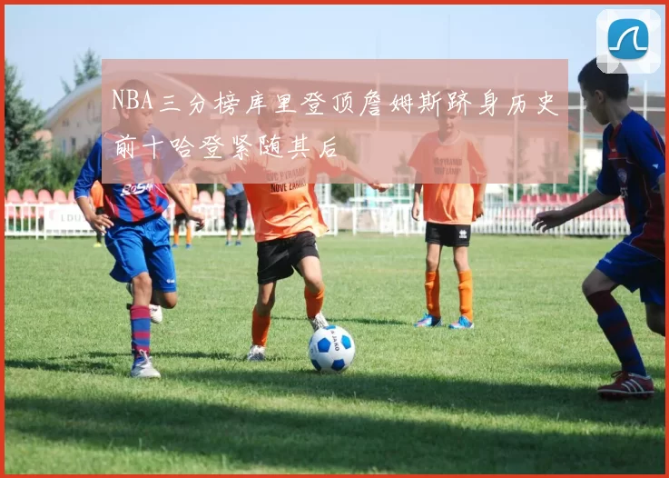 NBA三分榜库里登顶詹姆斯跻身历史前十哈登紧随其后