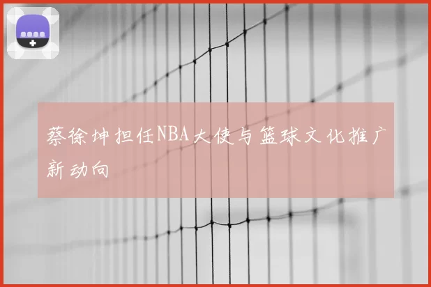 蔡徐坤担任NBA大使与篮球文化推广新动向