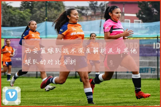 西安篮球队战术深度解析及与其他球队的对比分析