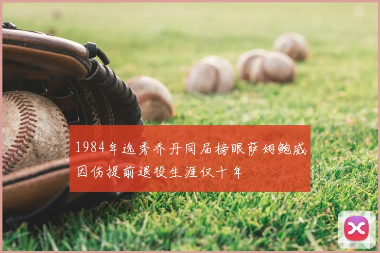1984年选秀乔丹同届榜眼萨姆鲍威因伤提前退役生涯仅十年