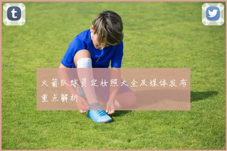 火箭队球员定妆照大全及媒体发布重点解析