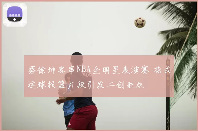 蔡徐坤客串NBA全明星表演赛 花式运球投篮片段引发二创狂欢