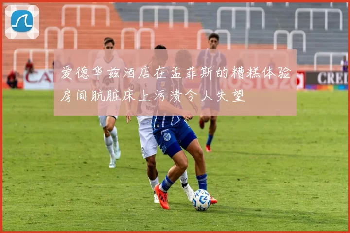 爱德华兹酒店在孟菲斯的糟糕体验房间肮脏床上污渍令人失望