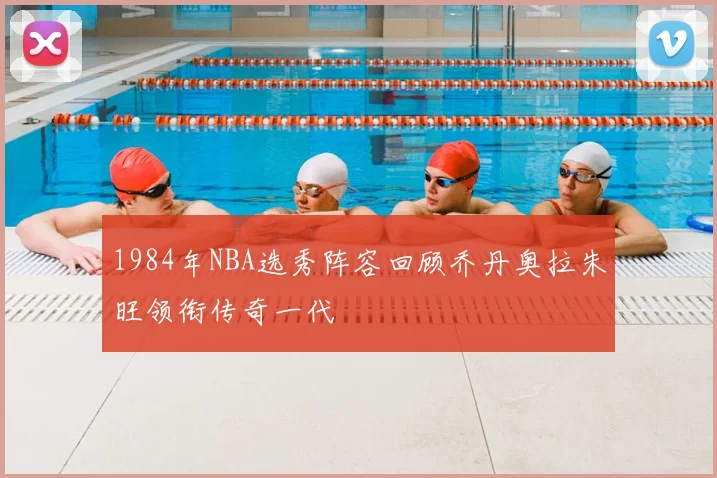 1984年NBA选秀阵容回顾乔丹奥拉朱旺领衔传奇一代