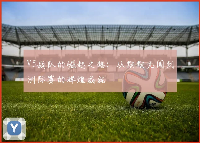 V5战队的崛起之路:从默默无闻到洲际赛的辉煌成就