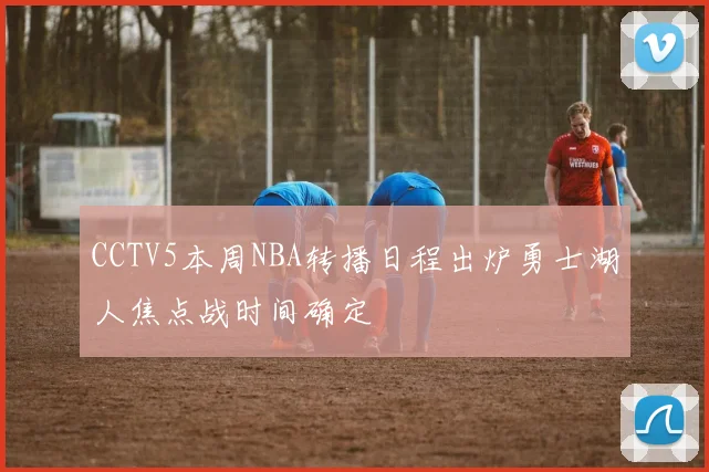 CCTV5本周NBA转播日程出炉勇士湖人焦点战时间确定