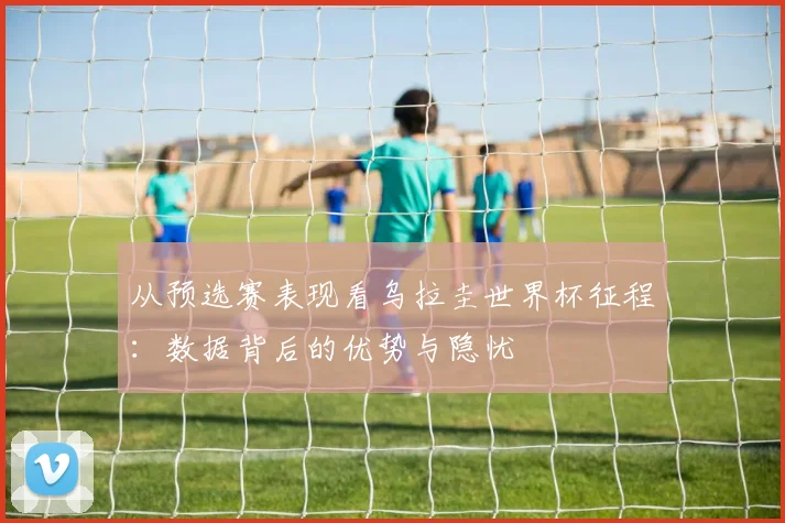从预选赛表现看乌拉圭世界杯征程:数据背后的优势与隐忧