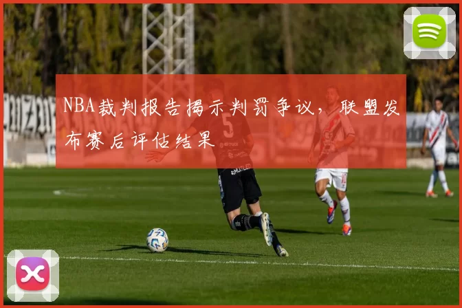 NBA裁判报告揭示判罚争议，联盟发布赛后评估结果
