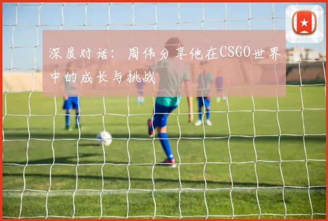 深度对话:周伟分享他在CSGO世界中的成长与挑战