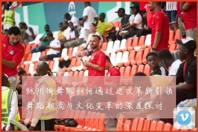 杭州街舞队如何通过进攻革新引领舞蹈潮流与文化变革的深度探讨