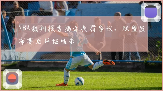 NBA裁判报告揭示判罚争议，联盟发布赛后评估结果