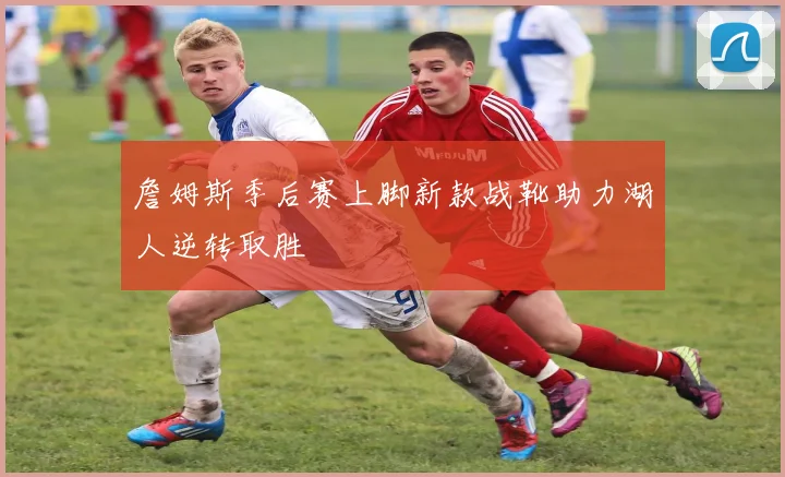 詹姆斯季后赛上脚新款战靴助力湖人逆转取胜