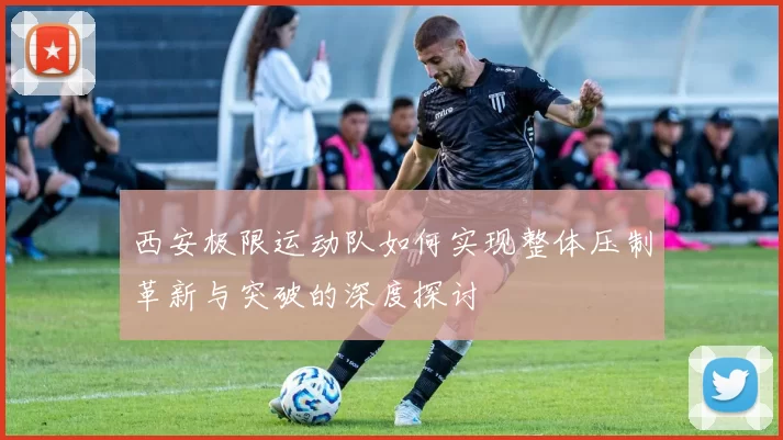 西安极限运动队如何实现整体压制革新与突破的深度探讨