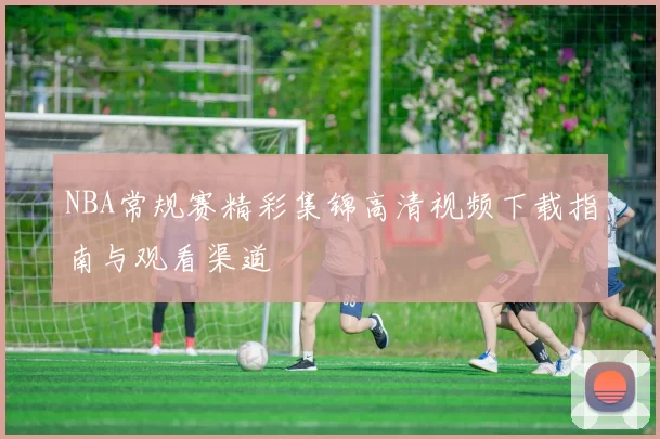NBA常规赛精彩集锦高清视频下载指南与观看渠道