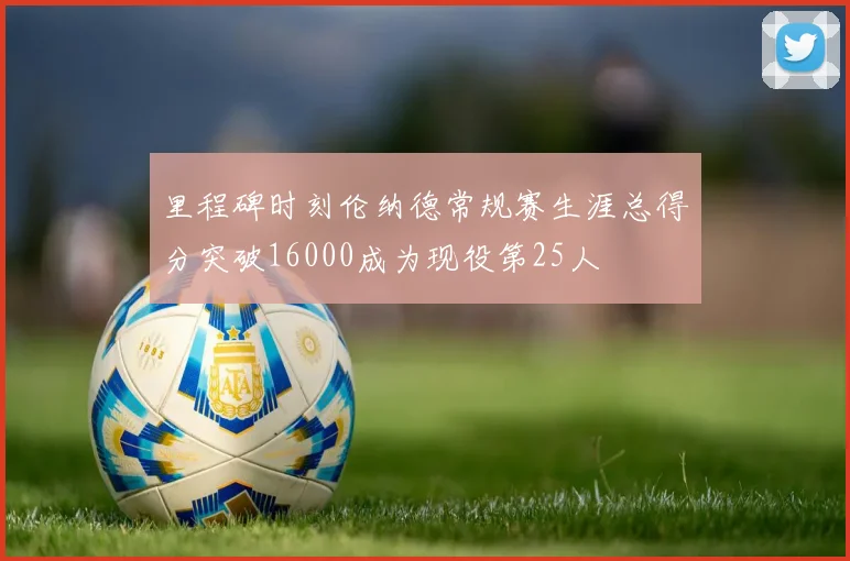 里程碑时刻伦纳德常规赛生涯总得分突破16000成为现役第25人