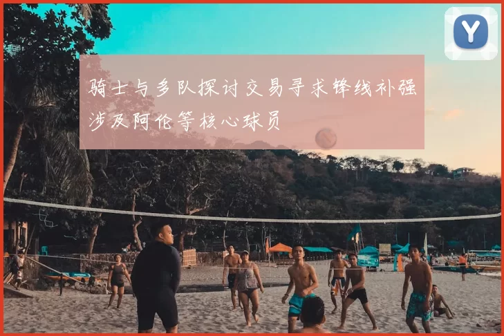 骑士与多队探讨交易寻求锋线补强涉及阿伦等核心球员