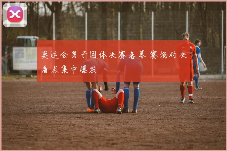 奥运会男子团体决赛落幕 赛场对决看点集中爆发