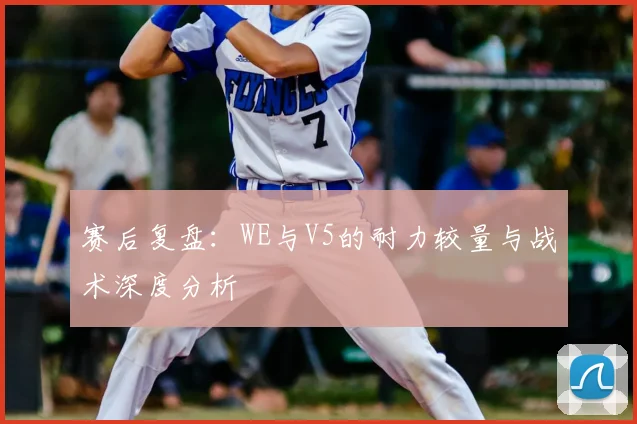 赛后复盘:WE与V5的耐力较量与战术深度分析