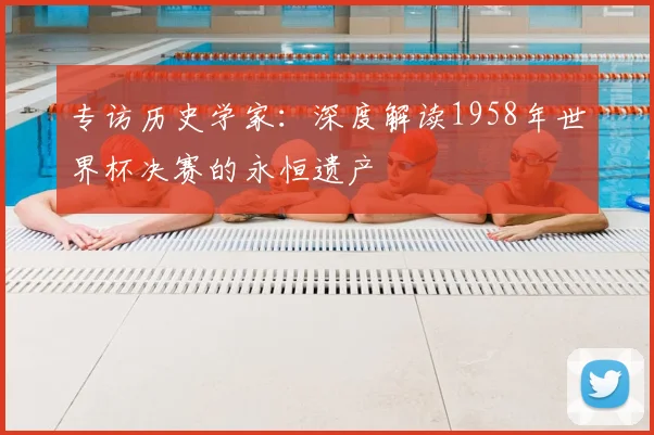 专访历史学家:深度解读1958年世界杯决赛的永恒遗产