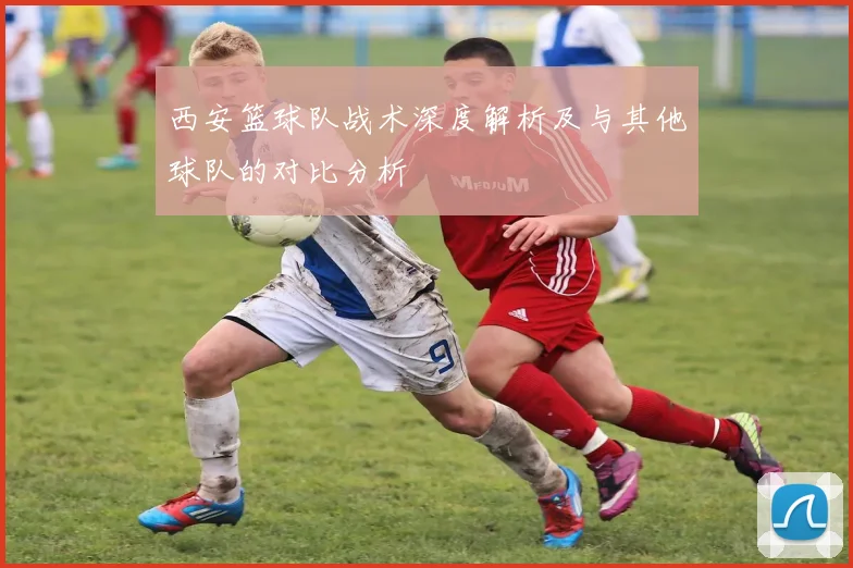 西安篮球队战术深度解析及与其他球队的对比分析