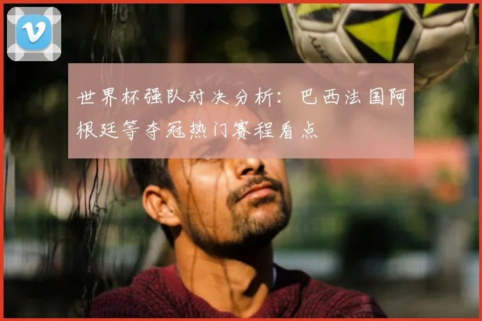 世界杯强队对决分析:巴西法国阿根廷等夺冠热门赛程看点
