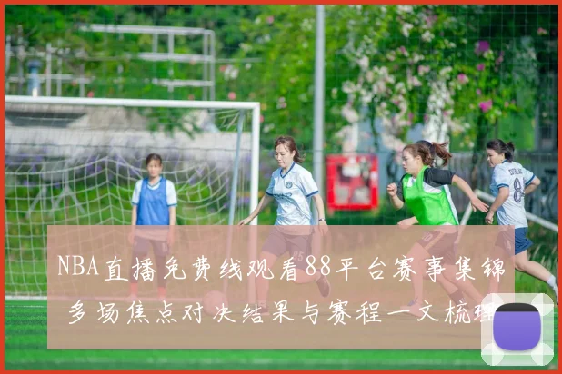 NBA直播免费线观看88平台赛事集锦 多场焦点对决结果与赛程一文梳理