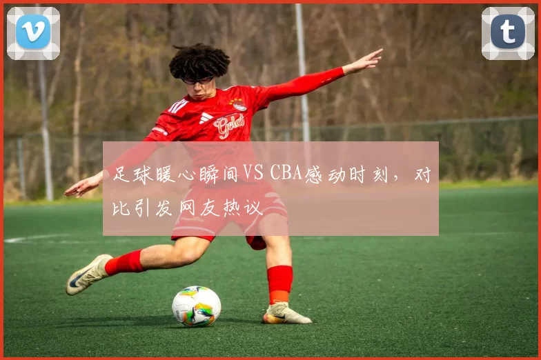 足球暖心瞬间VS CBA感动时刻，对比引发网友热议