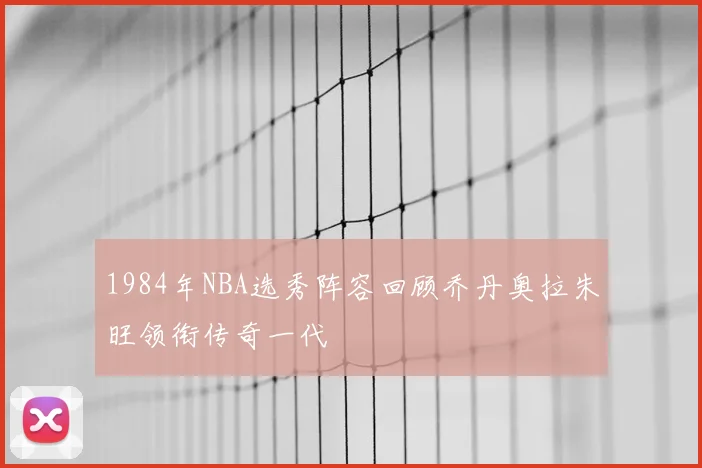 1984年NBA选秀阵容回顾乔丹奥拉朱旺领衔传奇一代