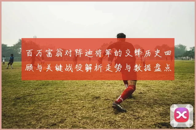 百万富翁对阵迪将军的交锋历史回顾与关键战役解析走势与数据盘点