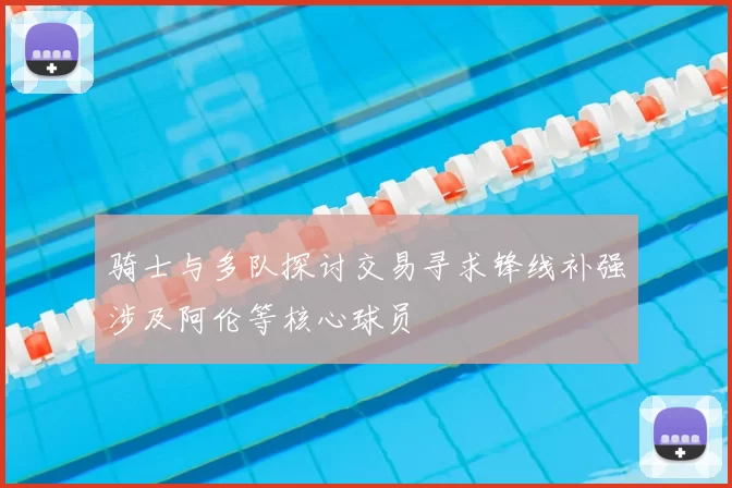骑士与多队探讨交易寻求锋线补强涉及阿伦等核心球员