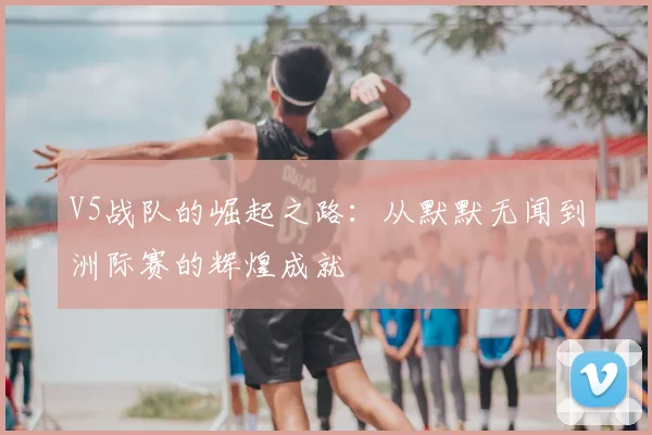 V5战队的崛起之路:从默默无闻到洲际赛的辉煌成就