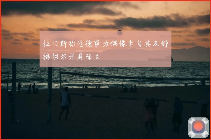 拉门斯称范德萨为偶像幸与其及舒梅切尔并肩而立