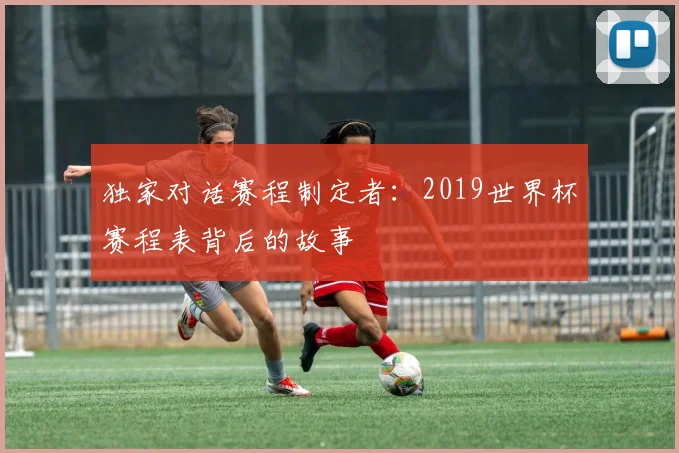 独家对话赛程制定者:2019世界杯赛程表背后的故事