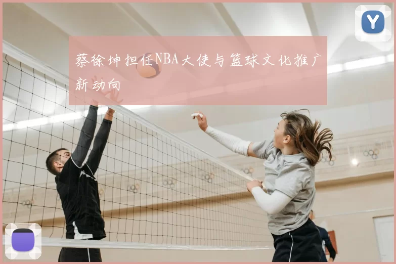 蔡徐坤担任NBA大使与篮球文化推广新动向