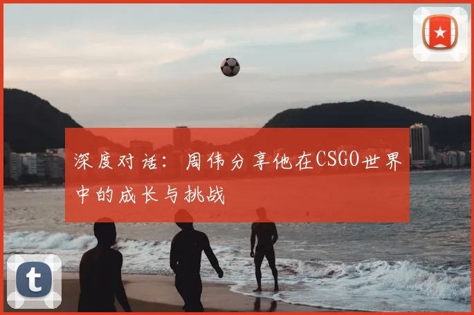 深度对话：周伟分享他在CSGO世界中的成长与挑战