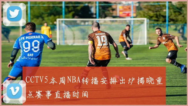 CCTV5本周NBA转播安排出炉揭晓重点赛事直播时间