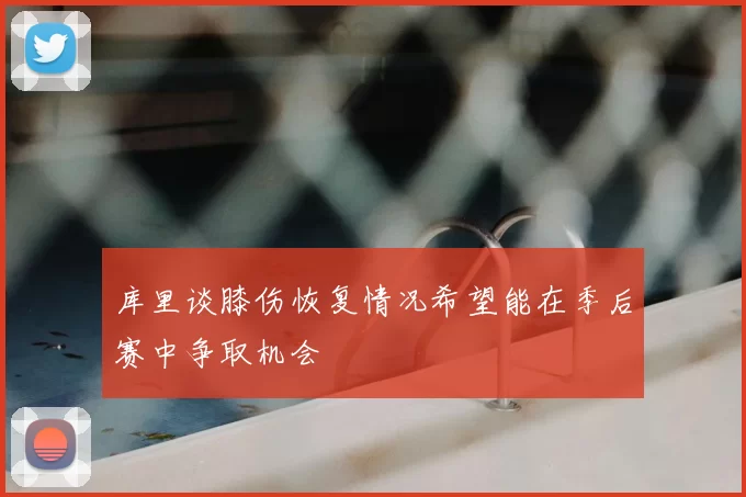 库里谈膝伤恢复情况希望能在季后赛中争取机会