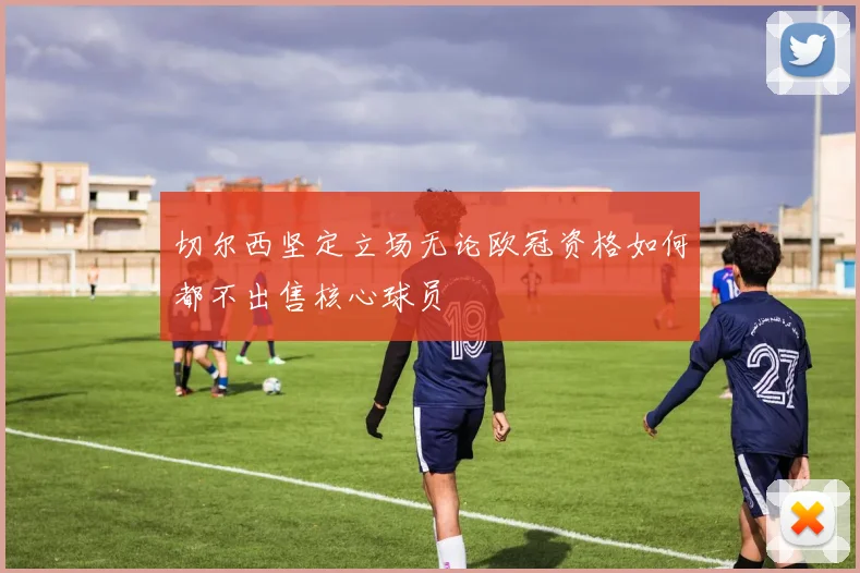 切尔西坚定立场无论欧冠资格如何都不出售核心球员