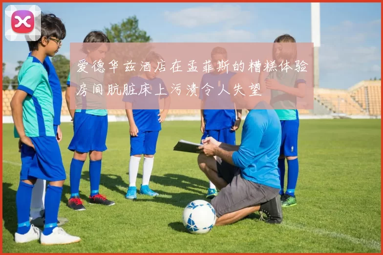 爱德华兹酒店在孟菲斯的糟糕体验房间肮脏床上污渍令人失望