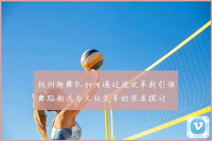 杭州街舞队如何通过进攻革新引领舞蹈潮流与文化变革的深度探讨