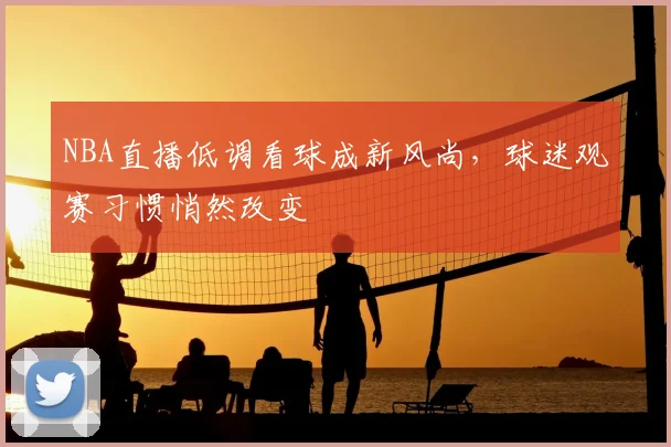 NBA直播低调看球成新风尚，球迷观赛习惯悄然改变