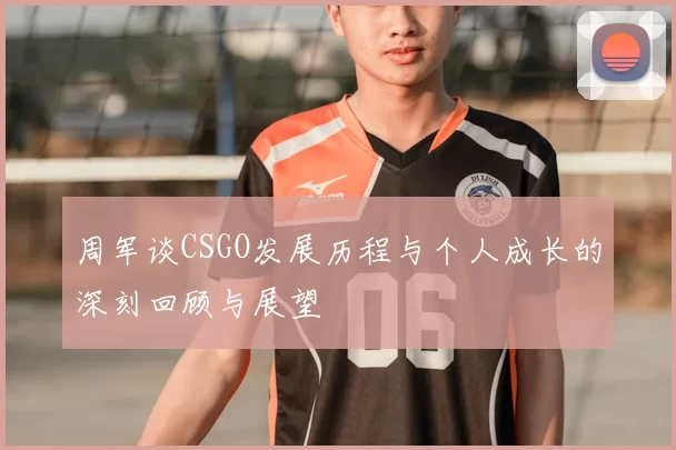 周军谈CSGO发展历程与个人成长的深刻回顾与展望