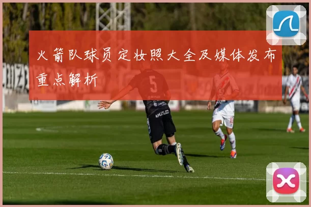 火箭队球员定妆照大全及媒体发布重点解析