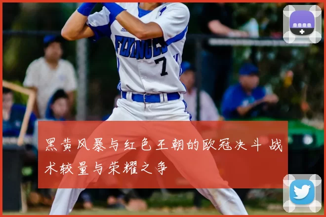 黑黄风暴与红色王朝的欧冠决斗 战术较量与荣耀之争